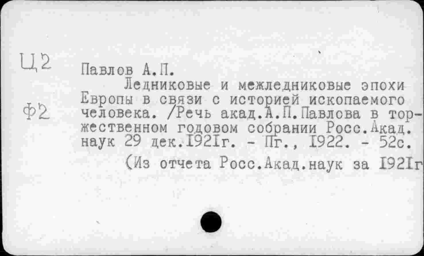 ﻿Павлов А.П.
Ледниковые и межледниковые эпохи у Европы в связи с историей ископаемого Ф2. человека. /Речь акад.А.П.Павлова в торжественном годовом собрании Росс.Акад, наук 29 дек.1921г. - Пг., £922. - 52с.
(Из отчета Росс.Акад.наук за 1921г